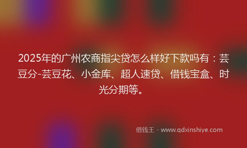 2025年的广州农商指尖贷怎么样好下款吗有：芸豆分-芸豆花、小金库、超人速贷、借钱宝盒、时光分期等。
