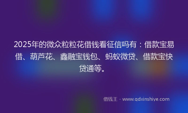 2025年的微众粒粒花借钱看征信吗有：借款宝易借、葫芦花、鑫融宝钱包、蚂蚁微贷、借款宝快贷通等。