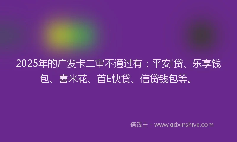 2025年的广发卡二审不通过有：平安i贷、乐享钱包、喜米花、首E快贷、信贷钱包等。