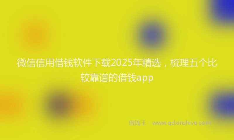 微信信用借钱软件下载2025年精选，梳理五个比较靠谱的借钱app