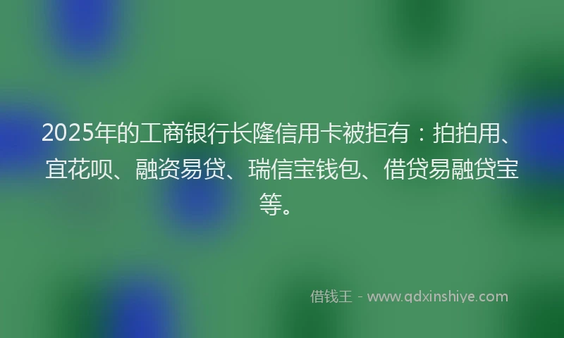 2025年的工商银行长隆信用卡被拒有：拍拍用、宜花呗、融资易贷、瑞信宝钱包、借贷易融贷宝等。