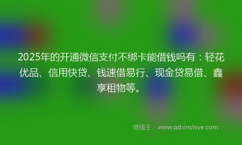2025年的开通微信支付不绑卡能借钱吗有：轻花优品、信用快贷、钱速借易行、现金贷易借、鑫享租物等。