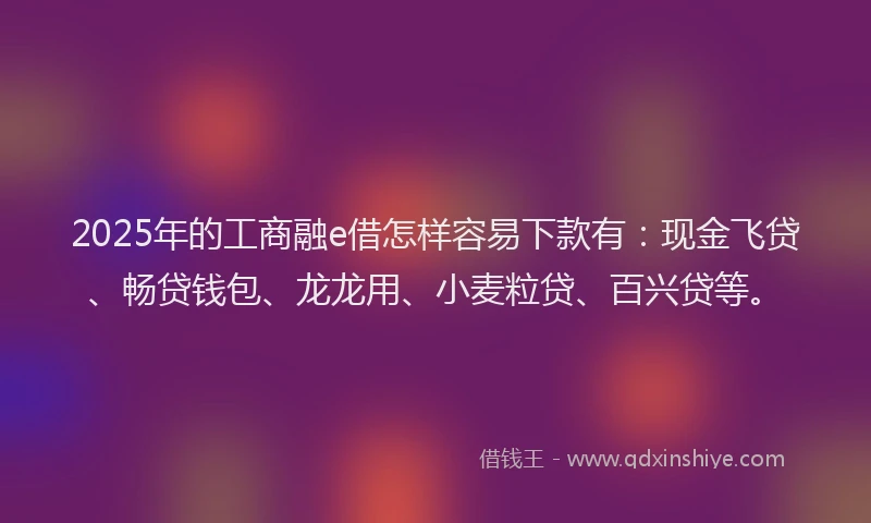 2025年的工商融e借怎样容易下款有：现金飞贷、畅贷钱包、龙龙用、小麦粒贷、百兴贷等。