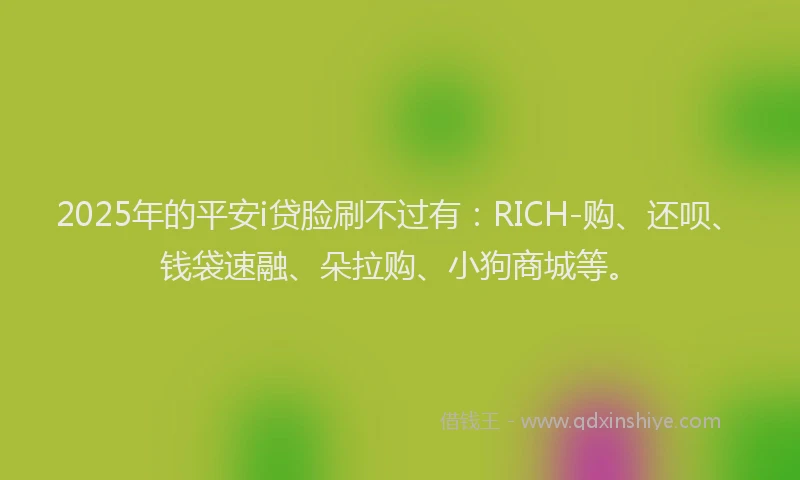 2025年的平安i贷脸刷不过有：RICH-购、还呗、钱袋速融、朵拉购、小狗商城等。