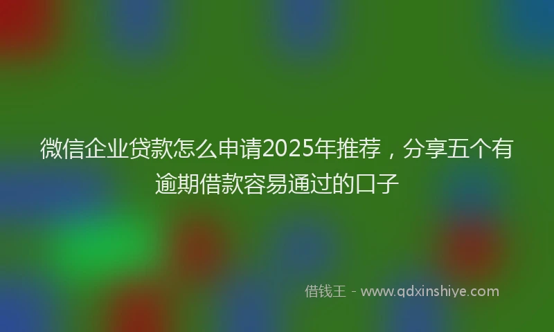 微信企业贷款怎么申请2025年推荐，分享五个有逾期借款容易通过的口子