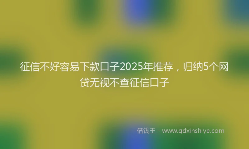 征信不好容易下款口子2025年推荐，归纳5个网贷无视不查征信口子