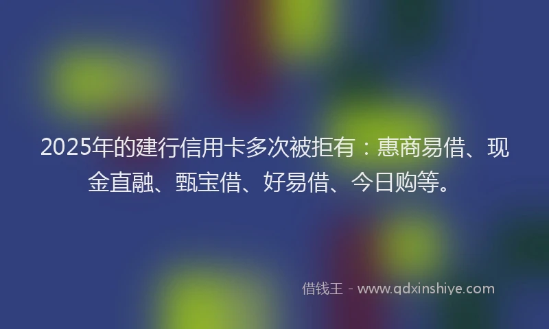 2025年的建行信用卡多次被拒有：惠商易借、现金直融、甄宝借、好易借、今日购等。
