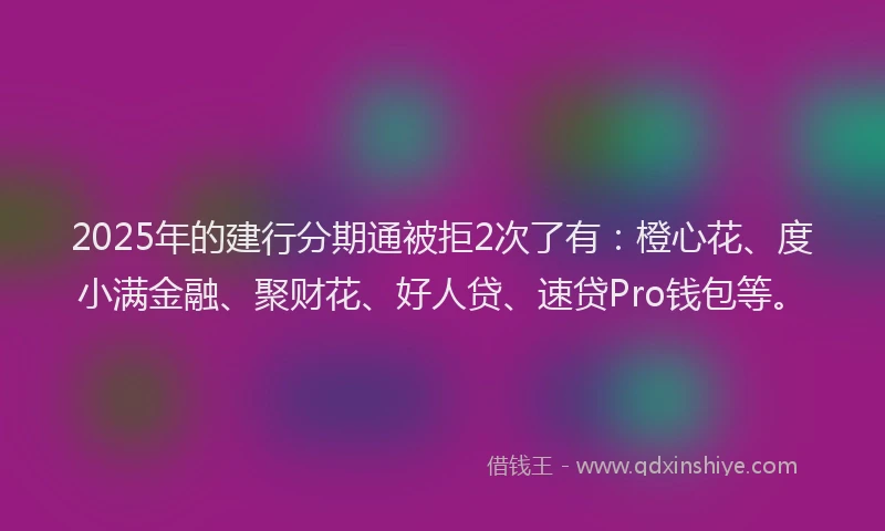 2025年的建行分期通被拒2次了有：橙心花、度小满金融、聚财花、好人贷、速贷Pro钱包等。