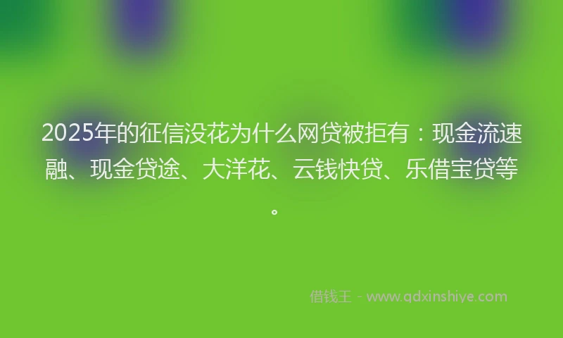 2025年的征信没花为什么网贷被拒有：现金流速融、现金贷途、大洋花、云钱快贷、乐借宝贷等。