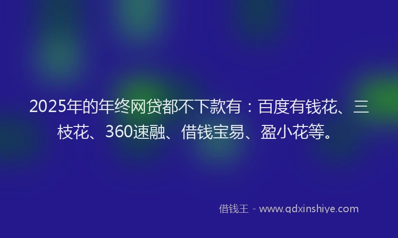 2025年的年终网贷都不下款有：百度有钱花、三枝花、360速融、借钱宝易、盈小花等。