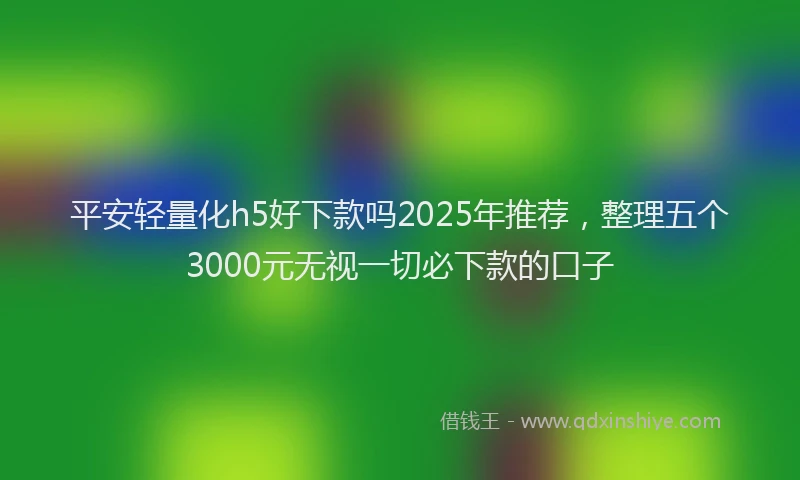 平安轻量化h5好下款吗2025年推荐，整理五个3000元无视一切必下款的口子