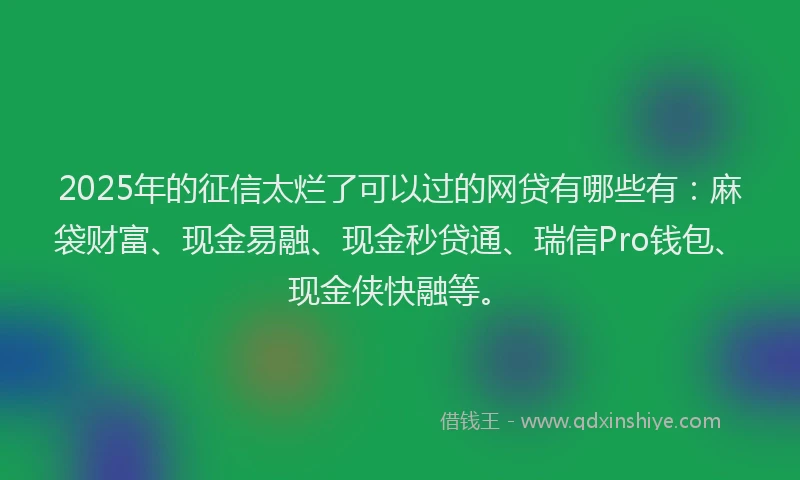 2025年的征信太烂了可以过的网贷有哪些有：麻袋财富、现金易融、现金秒贷通、瑞信Pro钱包、现金侠快融等。