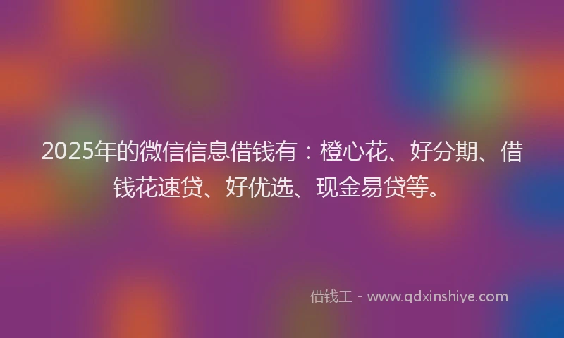 2025年的微信信息借钱有：橙心花、好分期、借钱花速贷、好优选、现金易贷等。