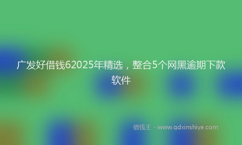 广发好借钱62025年精选，整合5个网黑逾期下款软件