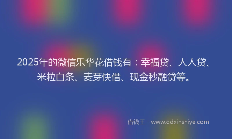 2025年的微信乐华花借钱有：幸福贷、人人贷、米粒白条、麦芽快借、现金秒融贷等。