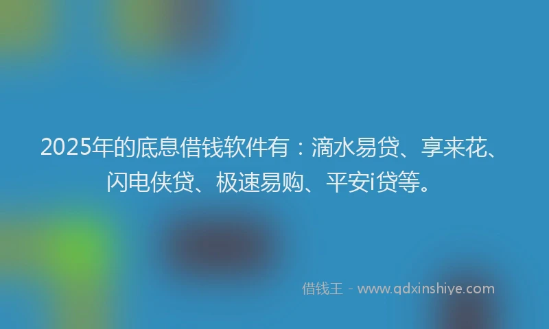 2025年的底息借钱软件有：滴水易贷、享来花、闪电侠贷、极速易购、平安i贷等。