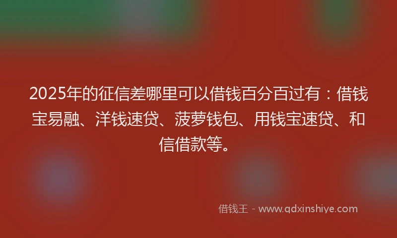 2025年的征信差哪里可以借钱百分百过有：借钱宝易融、洋钱速贷、菠萝钱包、用钱宝速贷、和信借款等。