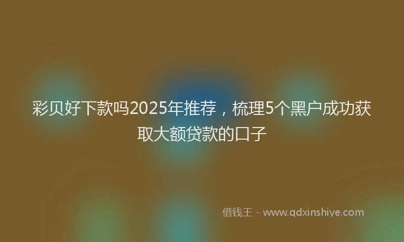 彩贝好下款吗2025年推荐，梳理5个黑户成功获取大额贷款的口子