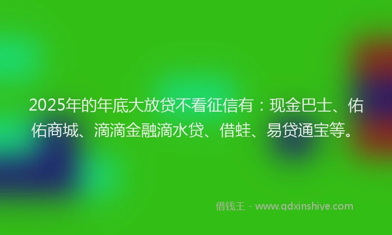 2025年的年底大放贷不看征信有：现金巴士、佑佑商城、滴滴金融滴水贷、借蛙、易贷通宝等。