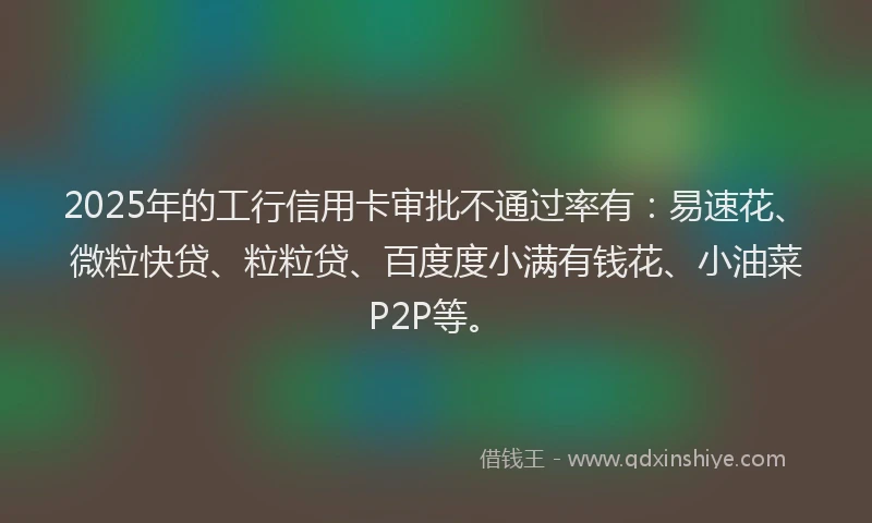 2025年的工行信用卡审批不通过率有：易速花、微粒快贷、粒粒贷、百度度小满有钱花、小油菜P2P等。