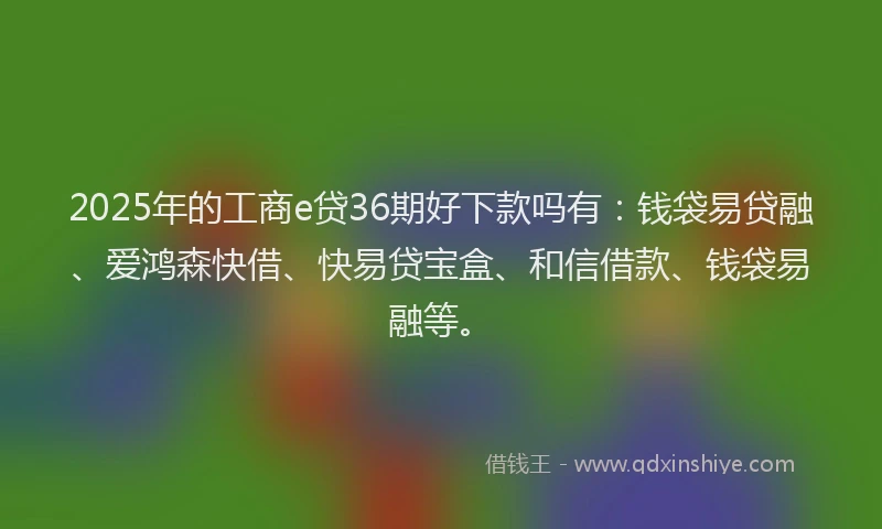 2025年的工商e贷36期好下款吗有：钱袋易贷融、爱鸿森快借、快易贷宝盒、和信借款、钱袋易融等。