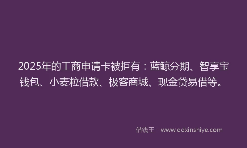 2025年的工商申请卡被拒有：蓝鲸分期、智享宝钱包、小麦粒借款、极客商城、现金贷易借等。