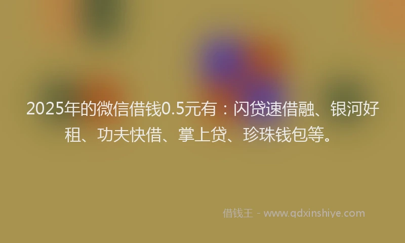 2025年的微信借钱0.5元有：闪贷速借融、银河好租、功夫快借、掌上贷、珍珠钱包等。