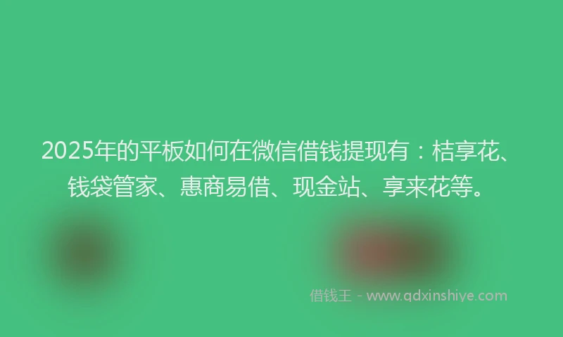 2025年的平板如何在微信借钱提现有：桔享花、钱袋管家、惠商易借、现金站、享来花等。