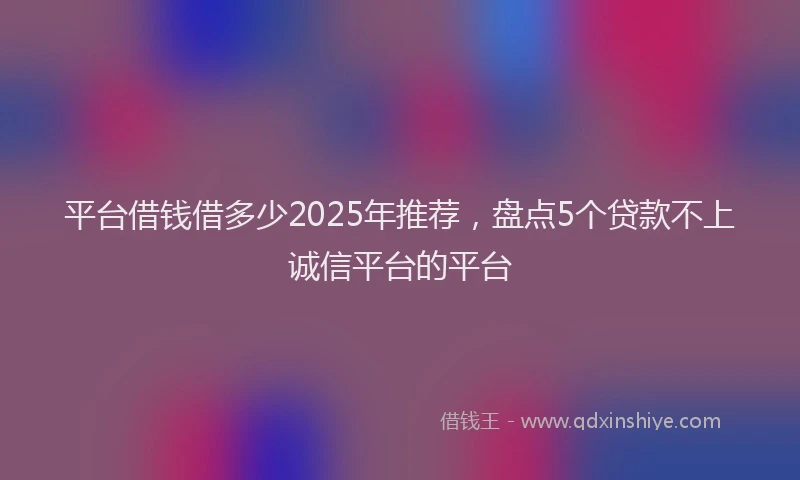 平台借钱借多少2025年推荐，盘点5个贷款不上诚信平台的平台