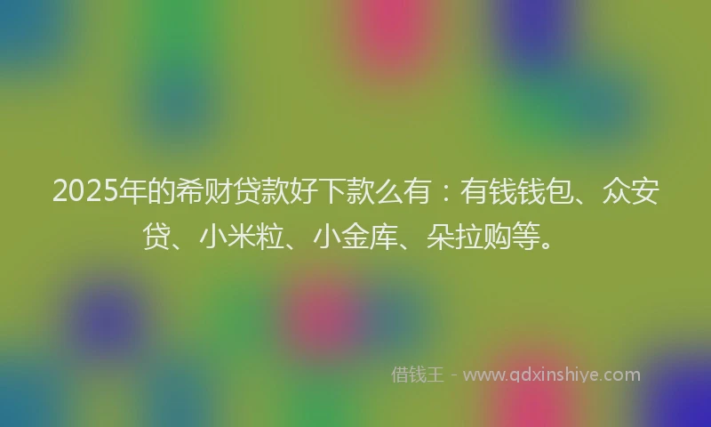 2025年的希财贷款好下款么有：有钱钱包、众安贷、小米粒、小金库、朵拉购等。