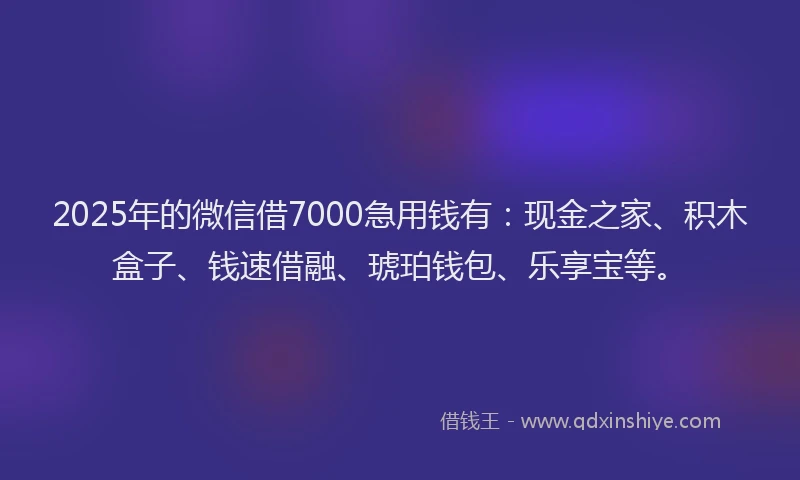 2025年的微信借7000急用钱有：现金之家、积木盒子、钱速借融、琥珀钱包、乐享宝等。