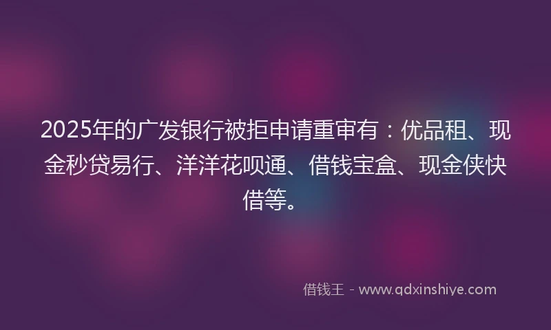 2025年的广发银行被拒申请重审有：优品租、现金秒贷易行、洋洋花呗通、借钱宝盒、现金侠快借等。