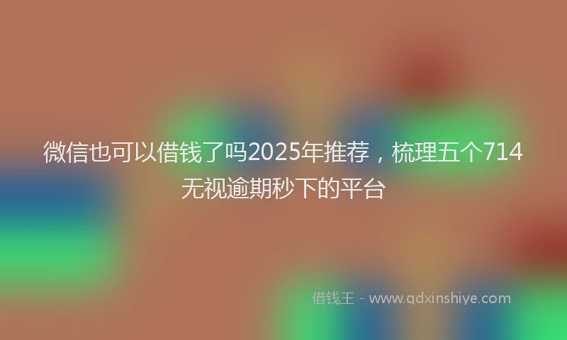 微信也可以借钱了吗2025年推荐，梳理五个714无视逾期秒下的平台