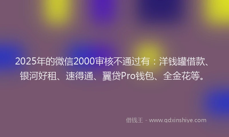2025年的微信2000审核不通过有：洋钱罐借款、银河好租、速得通、翼贷Pro钱包、全金花等。