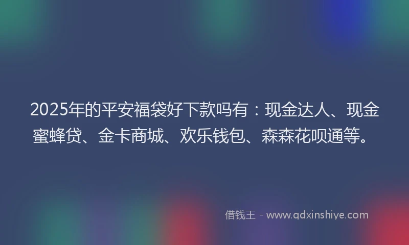 2025年的平安福袋好下款吗有：现金达人、现金蜜蜂贷、金卡商城、欢乐钱包、森森花呗通等。