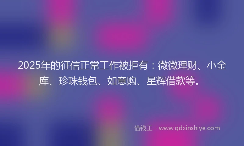 2025年的征信正常工作被拒有：微微理财、小金库、珍珠钱包、如意购、星辉借款等。