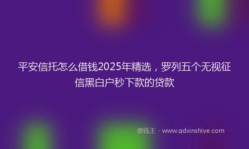 平安信托怎么借钱2025年精选，罗列五个无视征信黑白户秒下款的贷款