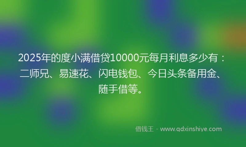 2025年的度小满借贷10000元每月利息多少有：二师兄、易速花、闪电钱包、今日头条备用金、随手借等。