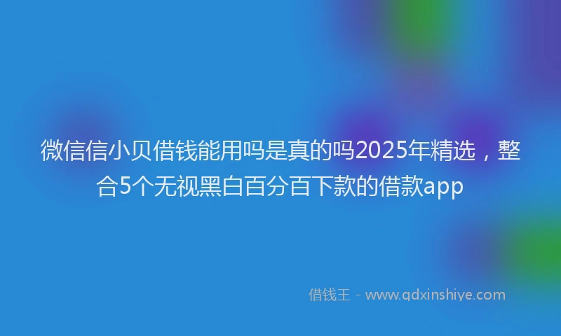 微信信小贝借钱能用吗是真的吗2025年精选，整合5个无视黑白百分百下款的借款app