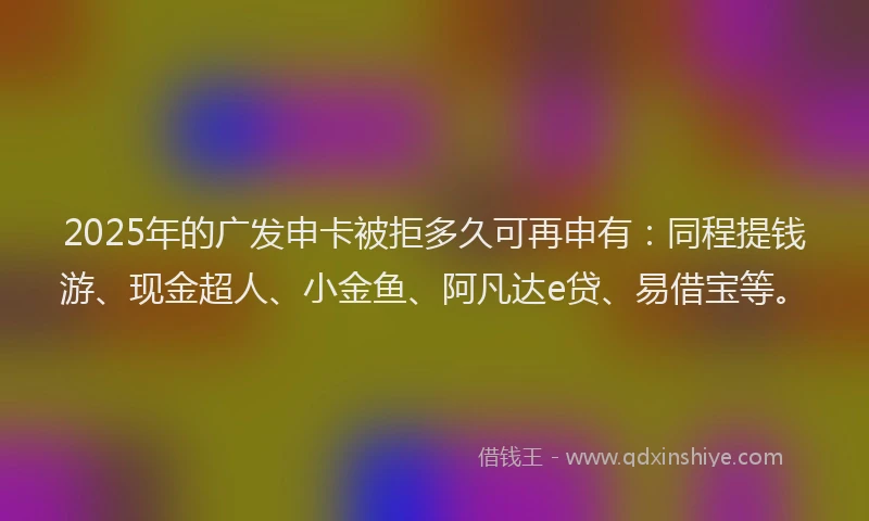 2025年的广发申卡被拒多久可再申有：同程提钱游、现金超人、小金鱼、阿凡达e贷、易借宝等。