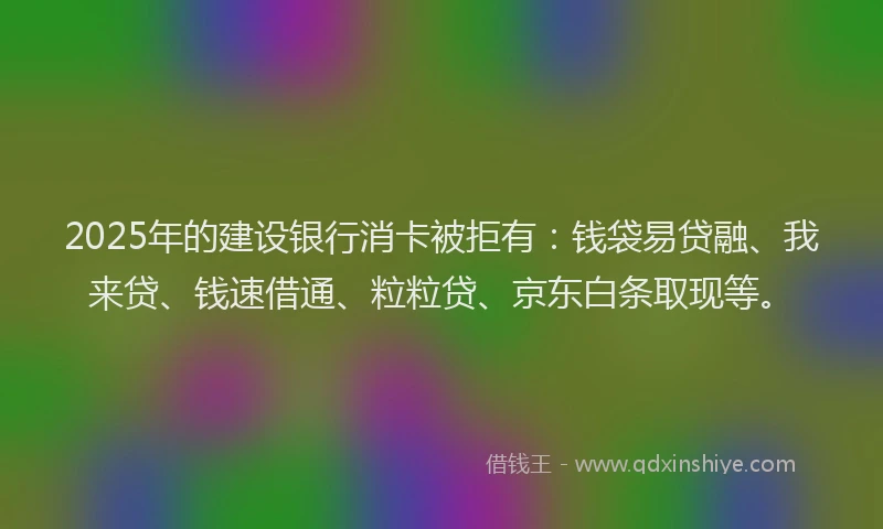 2025年的建设银行消卡被拒有：钱袋易贷融、我来贷、钱速借通、粒粒贷、京东白条取现等。