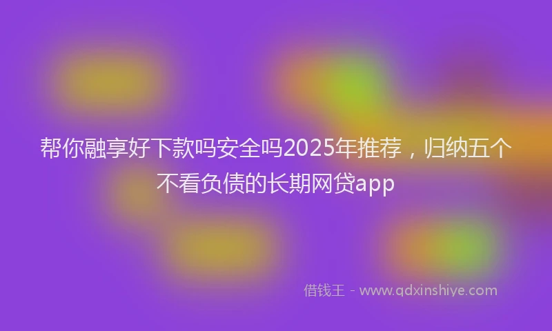 帮你融享好下款吗安全吗2025年推荐，归纳五个不看负债的长期网贷app
