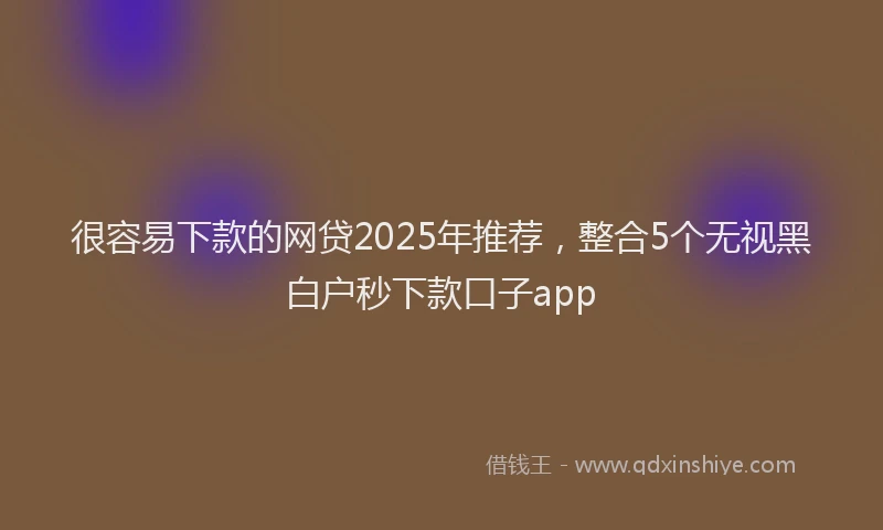 很容易下款的网贷2025年推荐，整合5个无视黑白户秒下款口子app