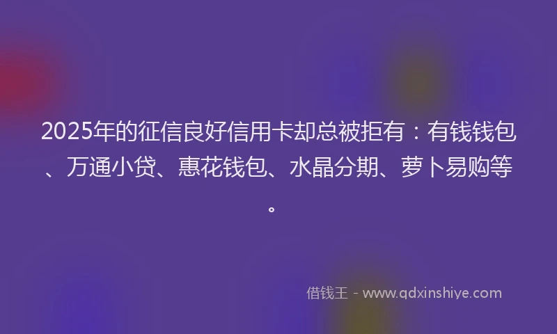 2025年的征信良好信用卡却总被拒有：有钱钱包、万通小贷、惠花钱包、水晶分期、萝卜易购等。
