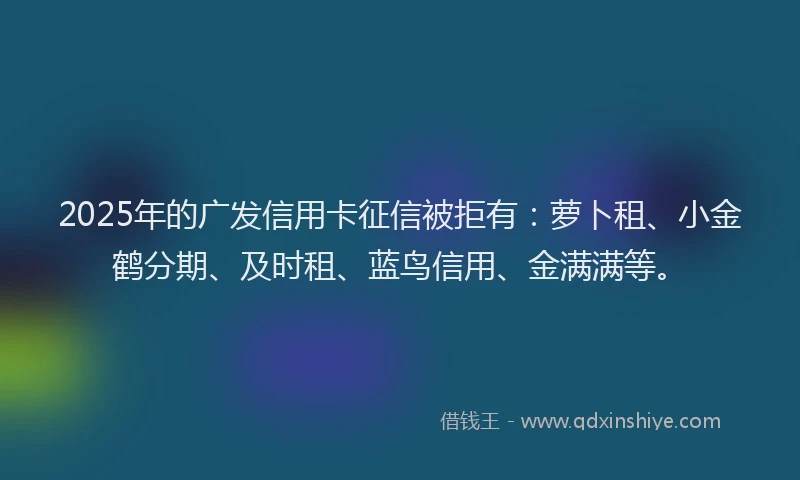 2025年的广发信用卡征信被拒有：萝卜租、小金鹤分期、及时租、蓝鸟信用、金满满等。