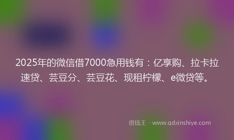 2025年的微信借7000急用钱有：亿享购、拉卡拉速贷、芸豆分、芸豆花、现租柠檬、e微贷等。