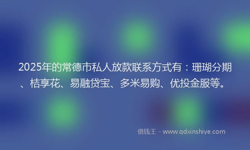 2025年的常德市私人放款联系方式有：珊瑚分期、桔享花、易融贷宝、多米易购、优投金服等。