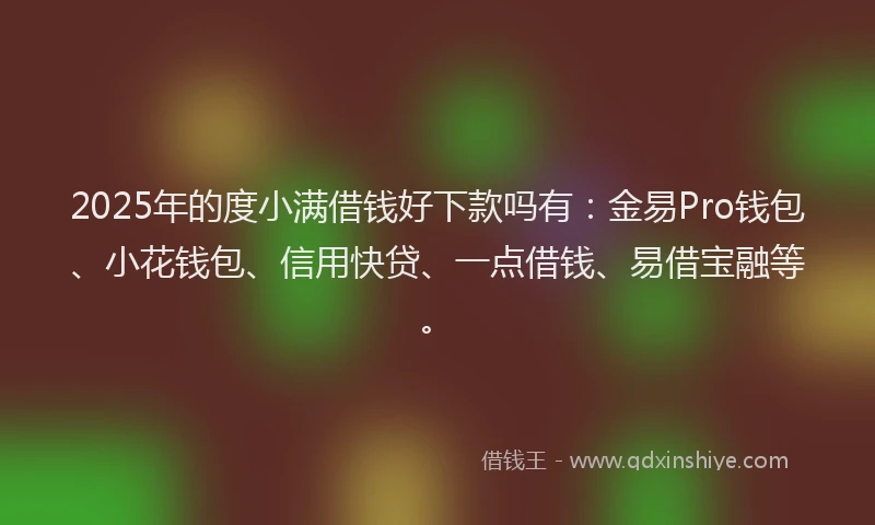 2025年的度小满借钱好下款吗有：金易Pro钱包、小花钱包、信用快贷、一点借钱、易借宝融等。