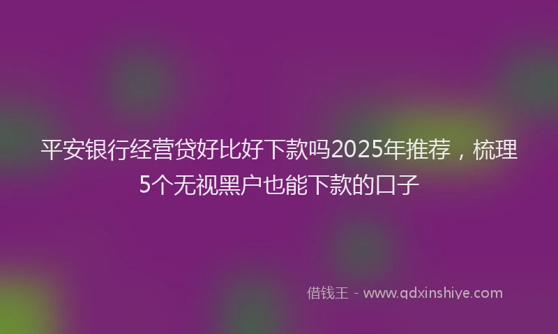 平安银行经营贷好比好下款吗2025年推荐，梳理5个无视黑户也能下款的口子