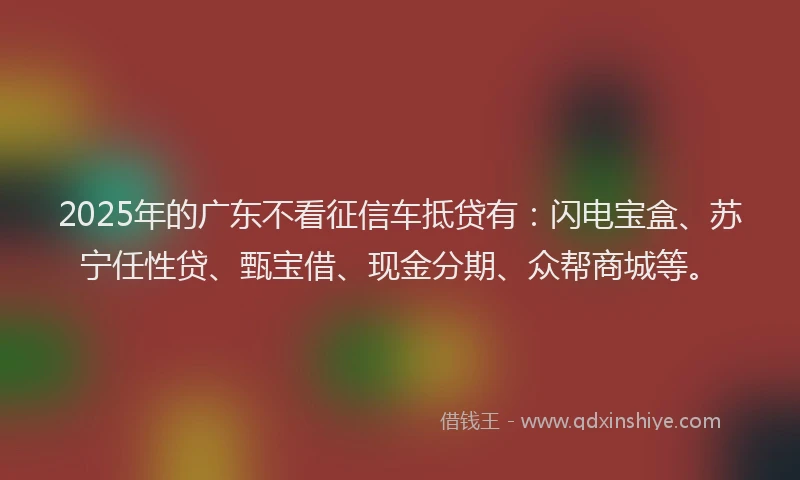 2025年的广东不看征信车抵贷有：闪电宝盒、苏宁任性贷、甄宝借、现金分期、众帮商城等。